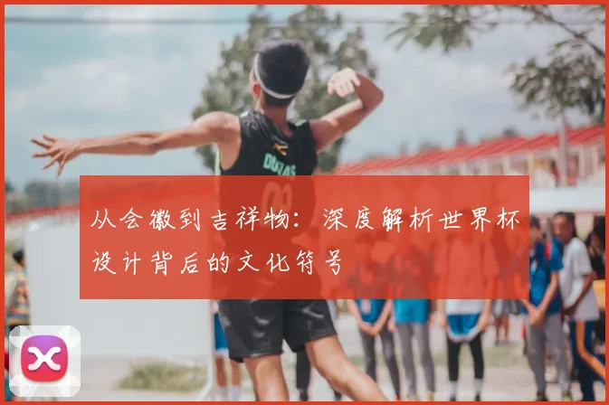 从会徽到吉祥物：深度解析世界杯设计背后的文化符号