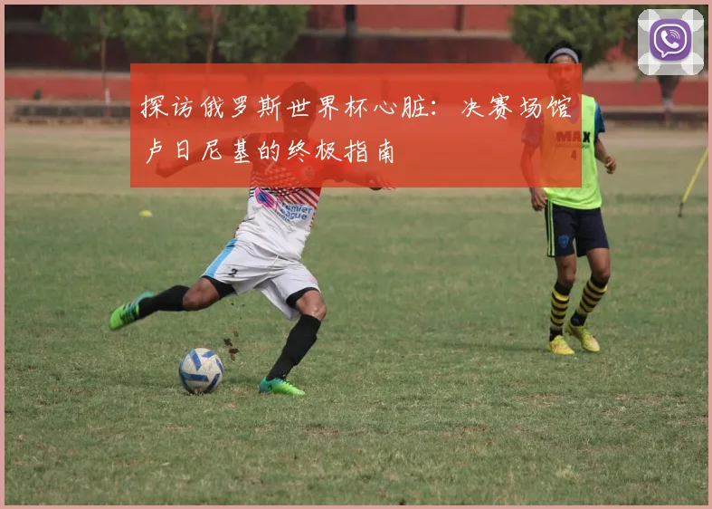 探访俄罗斯世界杯心脏:决赛场馆卢日尼基的终极指南