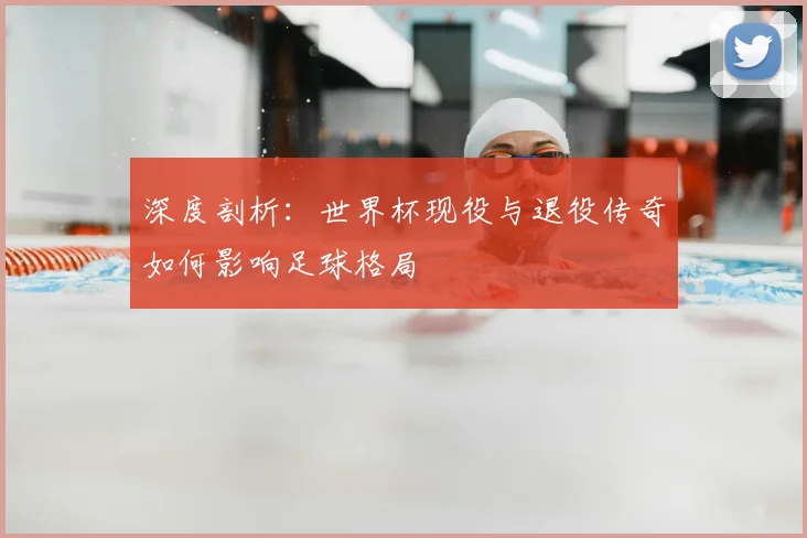 深度剖析：世界杯现役与退役传奇如何影响足球格局