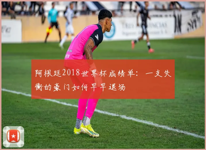 阿根廷2018世界杯成绩单：一支失衡的豪门如何早早退场
