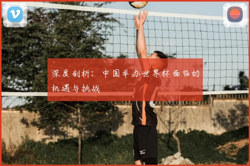 深度剖析：中国举办世界杯面临的机遇与挑战