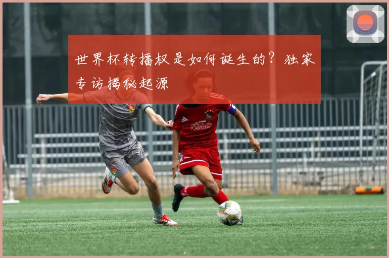 世界杯转播权是如何诞生的?独家专访揭秘起源