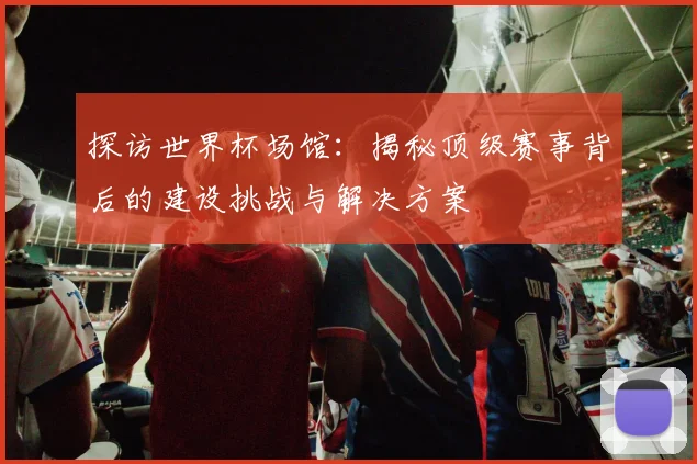 探访世界杯场馆:揭秘顶级赛事背后的建设挑战与解决方案