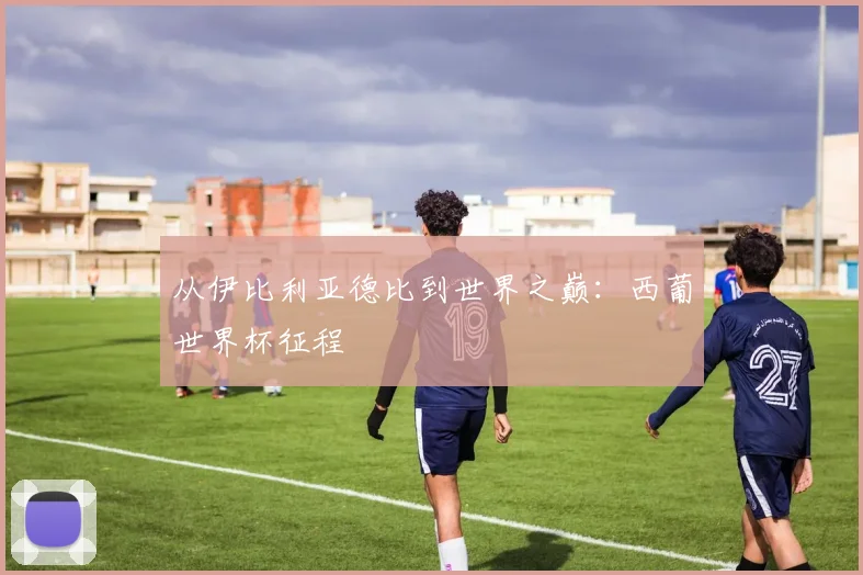 从伊比利亚德比到世界之巅：西葡世界杯征程