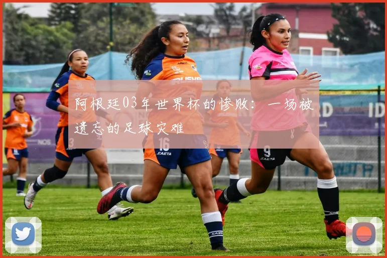 阿根廷03年世界杯的惨败：一场被遗忘的足球灾难