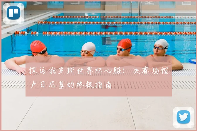 探访俄罗斯世界杯心脏:决赛场馆卢日尼基的终极指南