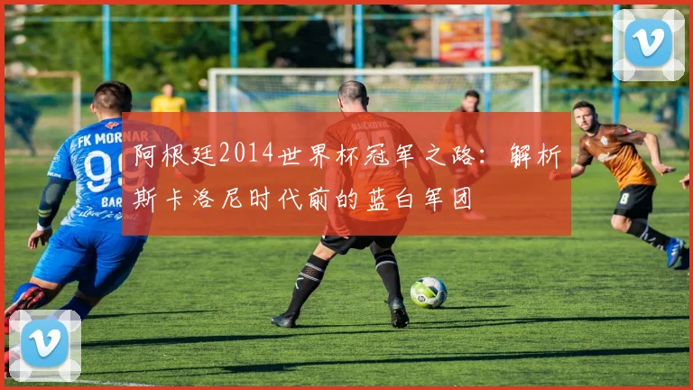 阿根廷2014世界杯冠军之路：解析斯卡洛尼时代前的蓝白军团